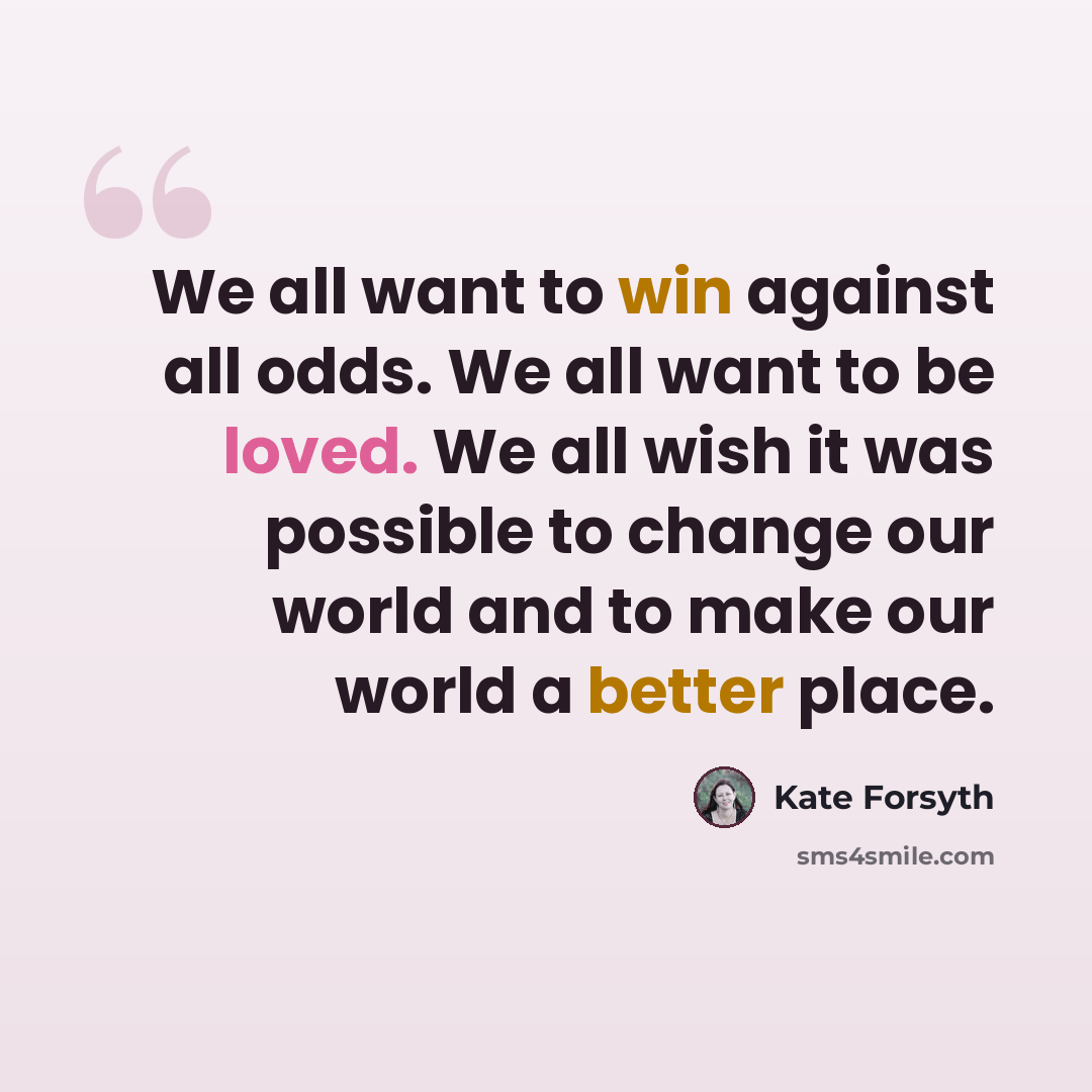 “We all want to win against all odds. We all want to be loved. We all wish it was possible to change our world and to make our world a better place.” quote by Kate Forsyth