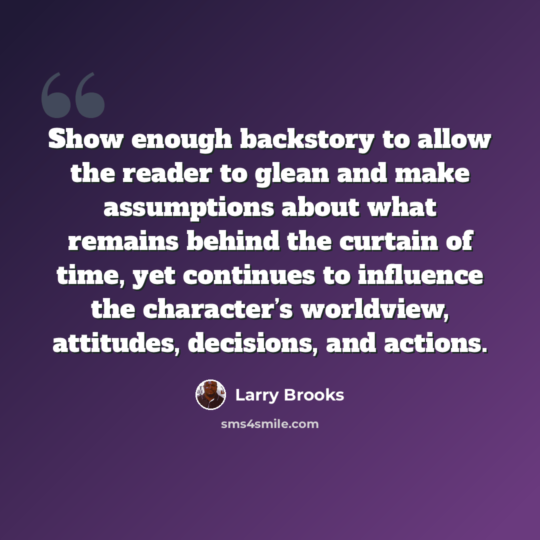 “Show enough backstory to allow the reader to glean and make assumptions about what remains behind the curtain of time, yet continues to influence the character’s worldview, attitudes, decisions, and actions.” quote by Larry Brooks