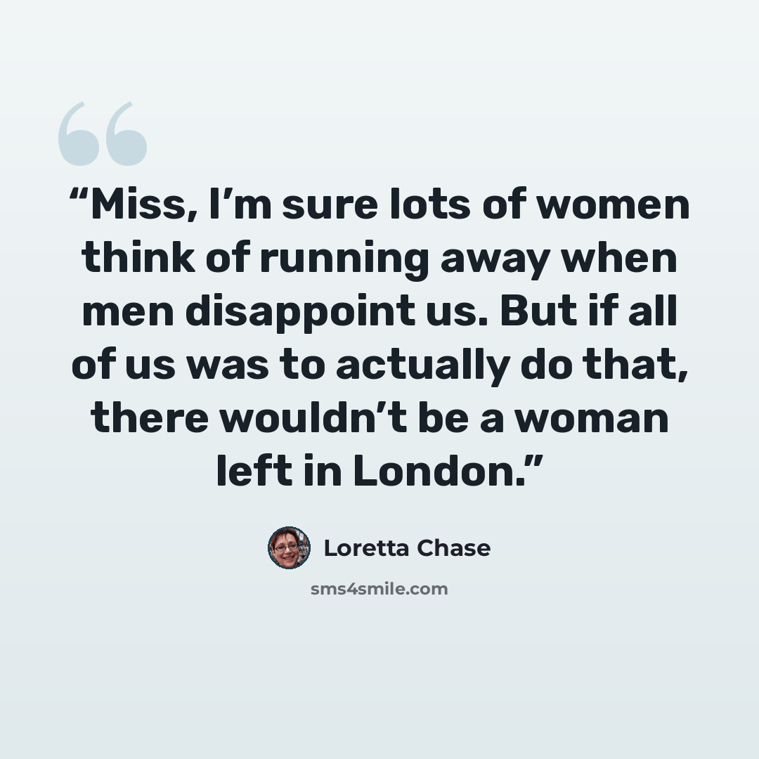 “Miss, I’m sure lots of women think of running away when men disappoint us. But if all of us was to actually do that, there wouldn’t be a woman left in London.” quote by Loretta Chase