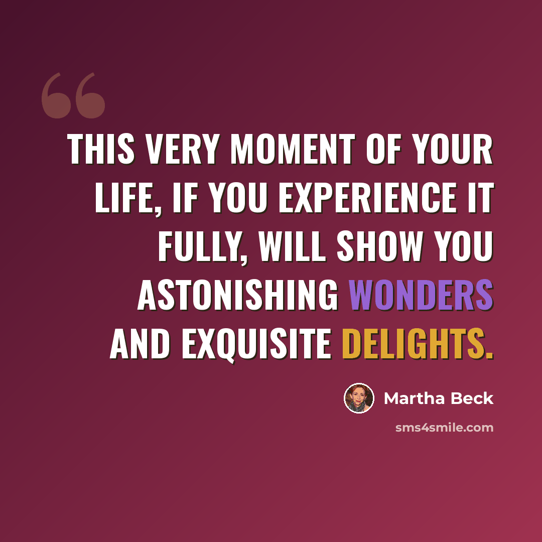 “This very moment of your life, if you experience it fully, will show you astonishing wonders and exquisite delights.” quote by Martha Beck