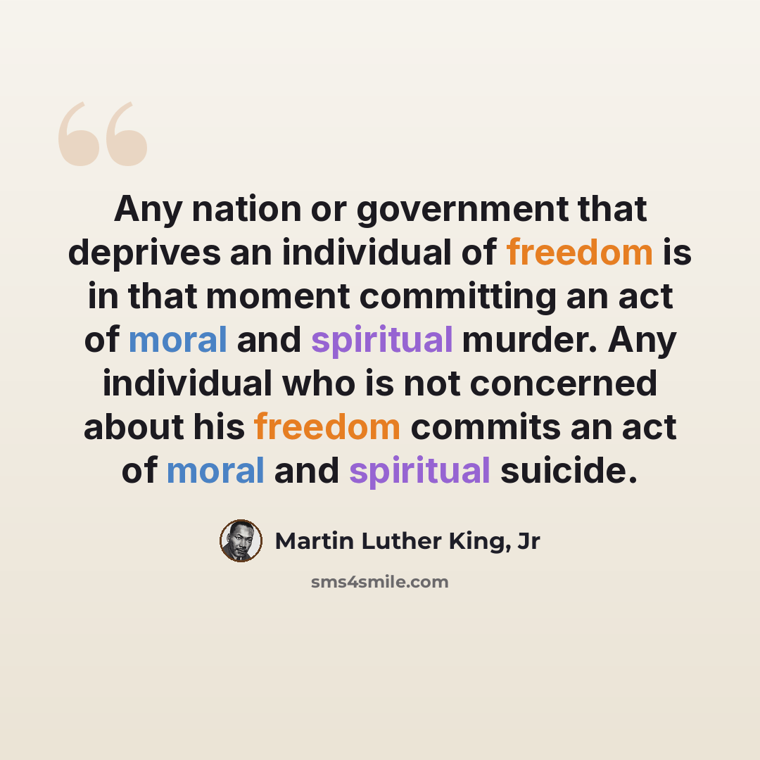 “Any nation or government that deprives an individual of freedom is in that moment committing an act of moral and spiritual murder. Any individual who is not concerned about his freedom commits an act of moral and spiritual suicide.” quote by Martin Luther King, Jr