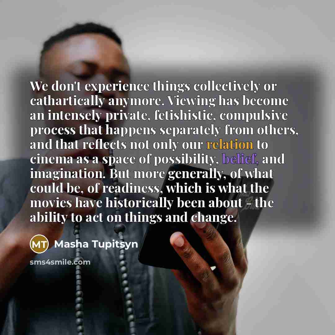 “We don't experience things collectively or cathartically anymore. Viewing has become an intensely private, fetishistic, compulsive process that happens separately from others, and that reflects not only our relation to cinema as a space of possibility, belief, and imagination. But more generally…” quote by Masha Tupitsyn