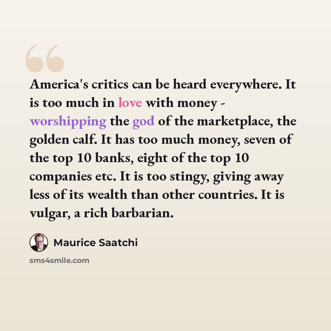 “America's critics can be heard everywhere. It is too much in love with money - worshipping the god of the marketplace, the golden calf. It has too much money, seven of the top 10 banks, eight of the top 10 companies etc. It is too stingy, giving away less of its wealth than other countries. It is…” quote by Maurice Saatchi