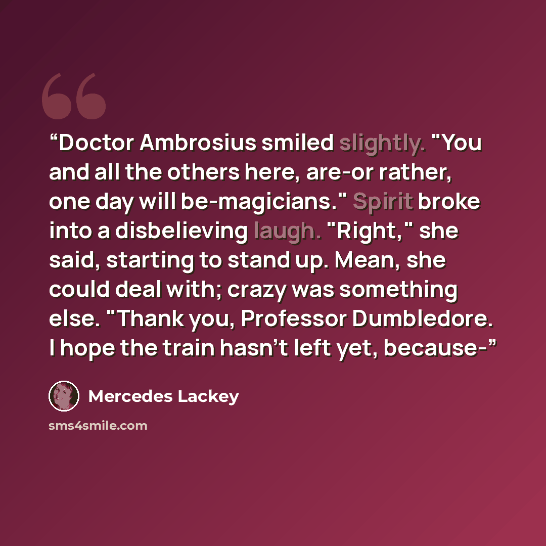 “Doctor Ambrosius smiled slightly. "You and all the others here, are-or rather, one day will be-magicians." Spirit broke into a disbelieving laugh. "Right," she said, starting to stand up. Mean, she could deal with; crazy was something else. "Thank you, Professor Dumbledore. I hope the train hasn't…” quote by Mercedes Lackey