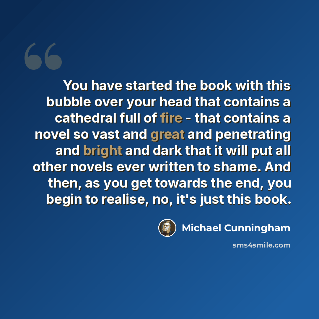 “You have started the book with this bubble over your head that contains a cathedral full of fire - that contains a novel so vast and great and penetrating and bright and dark that it will put all other novels ever written to shame. And then, as you get towards the end, you begin to realise, no…” quote by Michael Cunningham