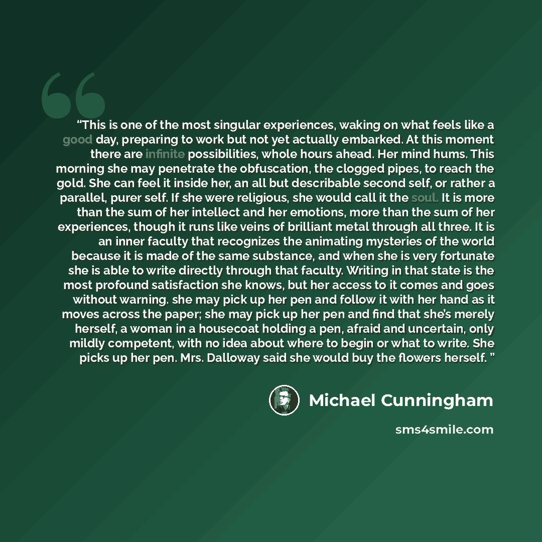 “This is one of the most singular experiences, waking on what feels like a good day, preparing to work but not yet actually embarked. At this moment there are infinite possibilities, whole hours ahead. Her mind hums. This morning she may penetrate the obfuscation, the clogged pipes, to reach the…” quote by Michael Cunningham