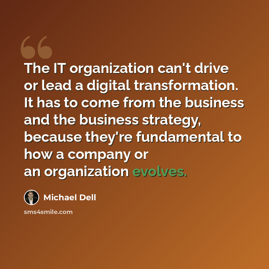 “The IT organization can't drive or lead a digital transformation. It has to come from the business and the business strategy, because they're fundamental to how a company or an organization evolves.” quote by Michael Dell