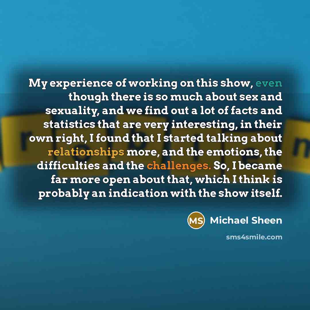 “My experience of working on this show, even though there is so much about sex and sexuality, and we find out a lot of facts and statistics that are very interesting, in their own right, I found that I started talking about relationships more, and the emotions, the difficulties and the challenges…” quote by Michael Sheen