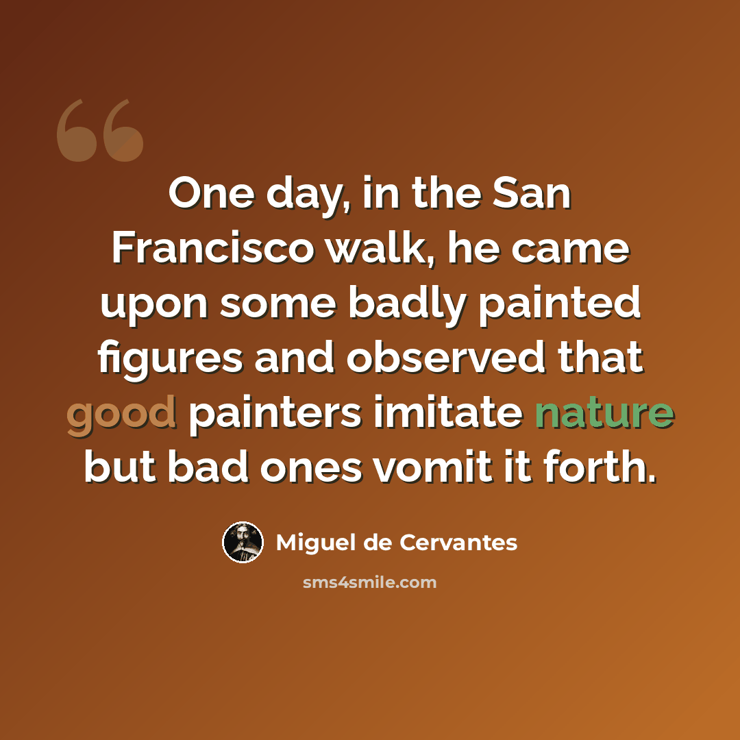 “One day, in the San Francisco walk, he came upon some badly painted figures and observed that good painters imitate nature but bad ones vomit it forth.” quote by Miguel de Cervantes