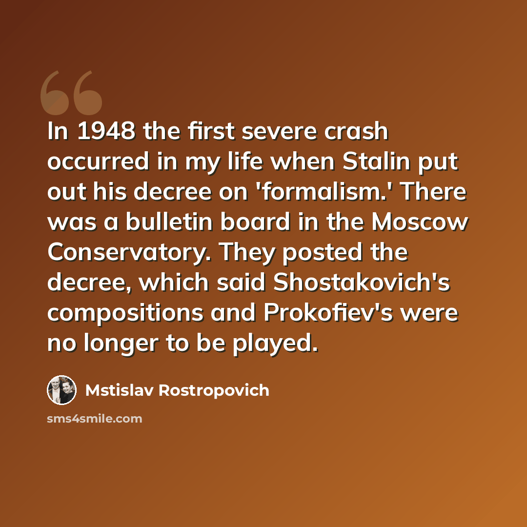 “In 1948 the first severe crash occurred in my life when Stalin put out his decree on 'formalism.' There was a bulletin board in the Moscow Conservatory. They posted the decree, which said Shostakovich's compositions and Prokofiev's were no longer to be played.” quote by Mstislav Rostropovich
