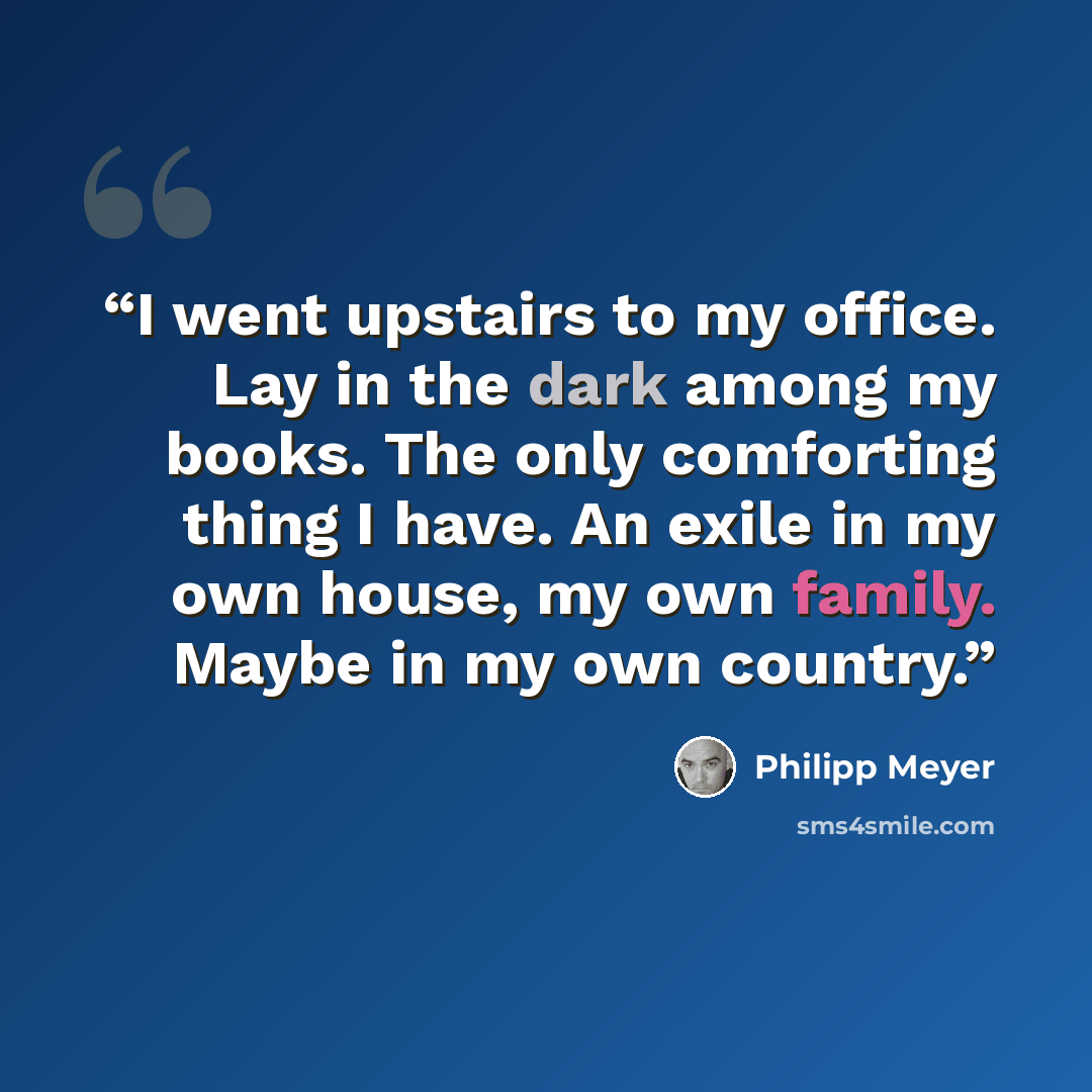 “I went upstairs to my office. Lay in the dark among my books. The only comforting thing I have. An exile in my own house, my own family. Maybe in my own country.” quote by Philipp Meyer