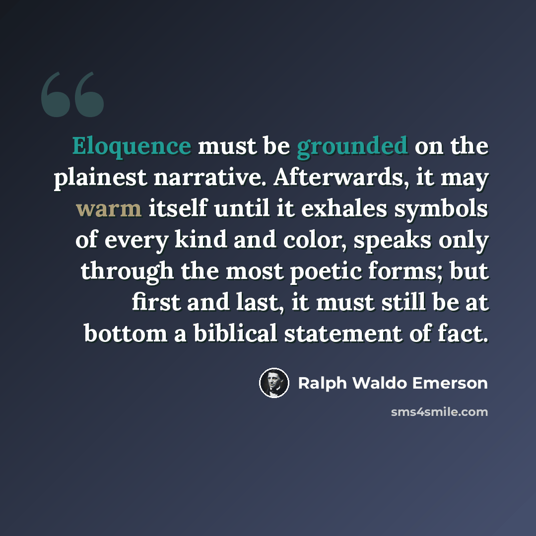 “Eloquence must be grounded on the plainest narrative. Afterwards, it may warm itself until it exhales symbols of every kind and color, speaks only through the most poetic forms; but first and last, it must still be at bottom a biblical statement of fact.” quote by Ralph Waldo Emerson
