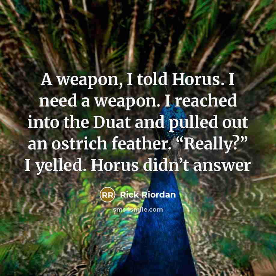 “A weapon, I told Horus. I need a weapon. I reached into the Duat and pulled out an ostrich feather. “Really?” I yelled. Horus didn’t answer” quote by Rick Riordan