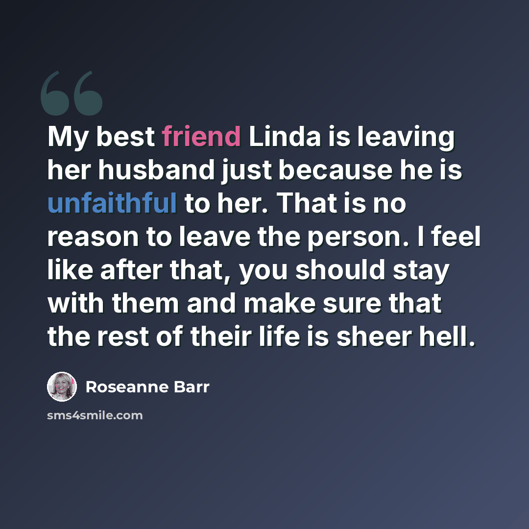 “My best friend Linda is leaving her husband just because he is unfaithful to her. That is no reason to leave the person. I feel like after that, you should stay with them and make sure that the rest of their life is sheer hell.” quote by Roseanne Barr