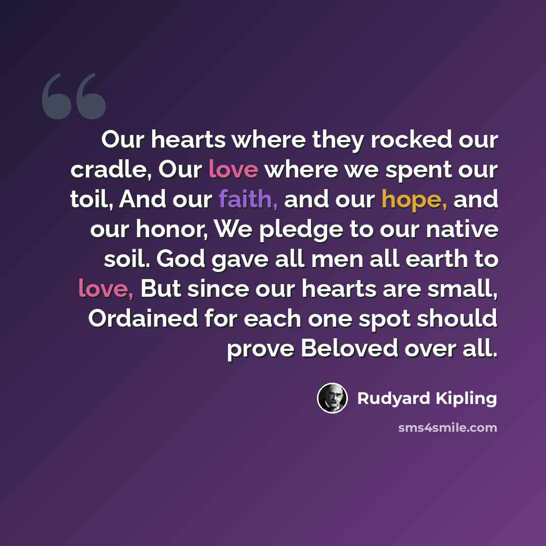 “Our hearts where they rocked our cradle, Our love where we spent our toil, And our faith, and our hope, and our honor, We pledge to our native soil. God gave all men all earth to love, But since our hearts are small, Ordained for each one spot should prove Beloved over all.” quote by Rudyard Kipling