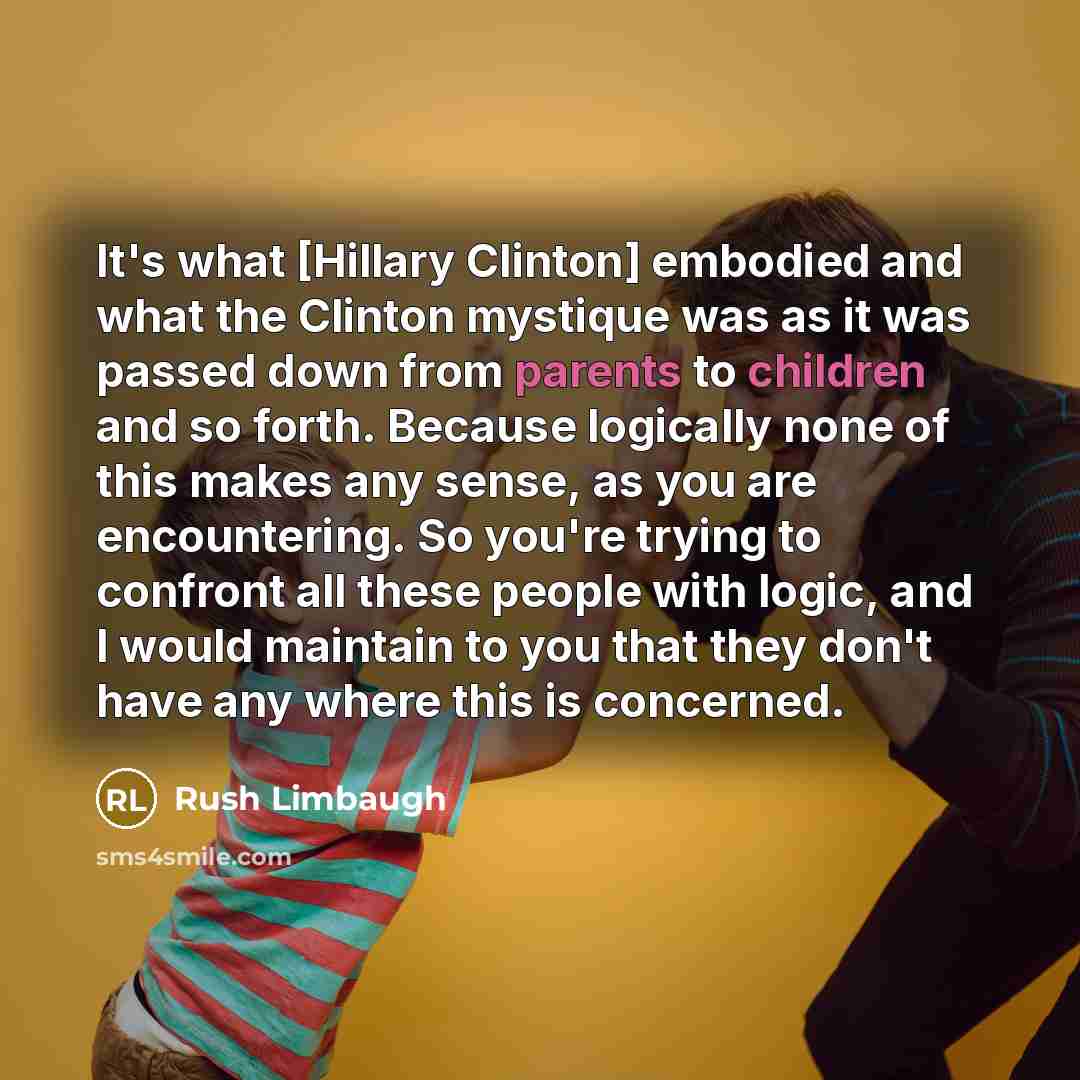 “It's what [Hillary Clinton] embodied and what the Clinton mystique was as it was passed down from parents to children and so forth. Because logically none of this makes any sense, as you are encountering. So you're trying to confront all these people with logic, and I would maintain to you that…” quote by Rush Limbaugh