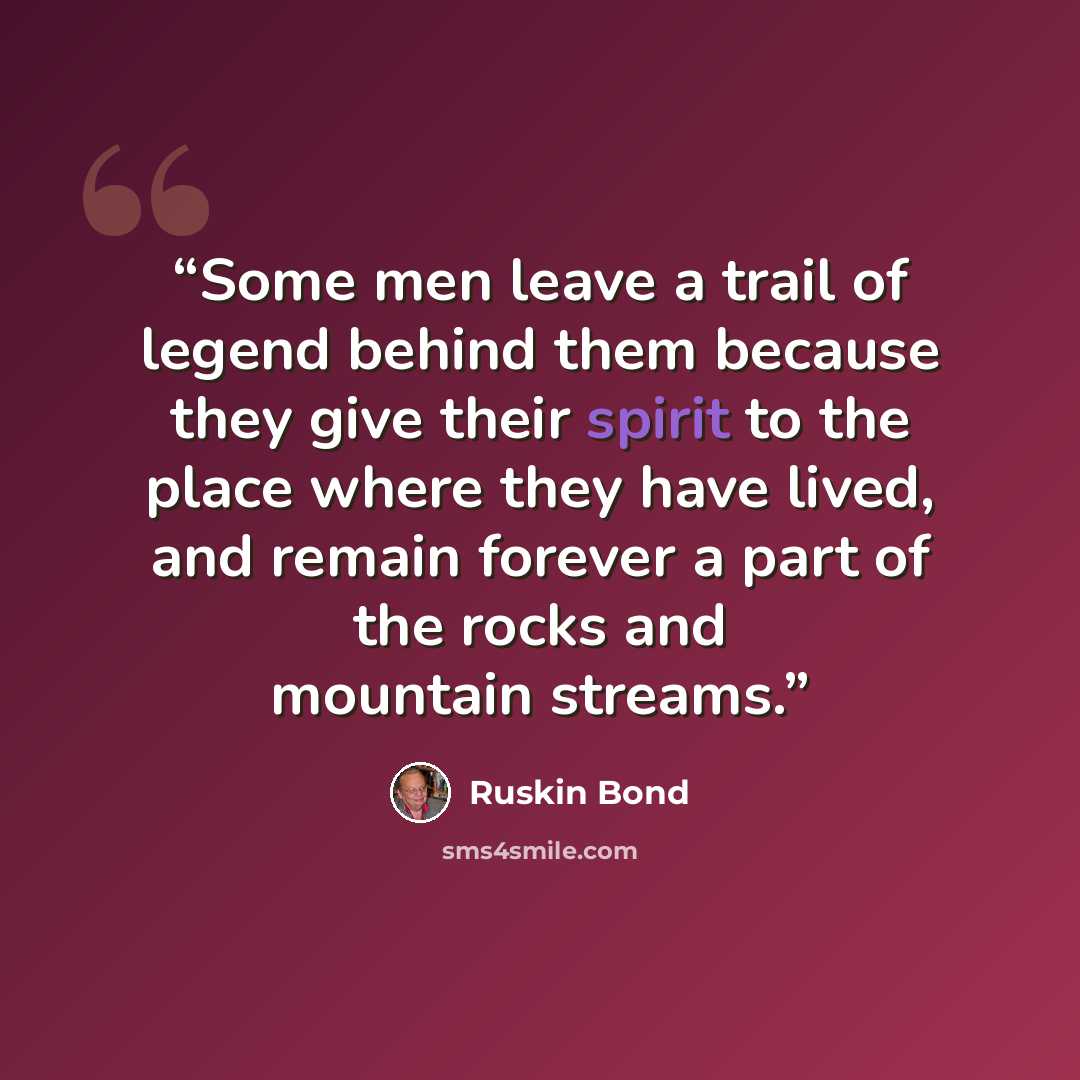 “Some men leave a trail of legend behind them because they give their spirit to the place where they have lived, and remain forever a part of the rocks and mountain streams.” quote by Ruskin Bond