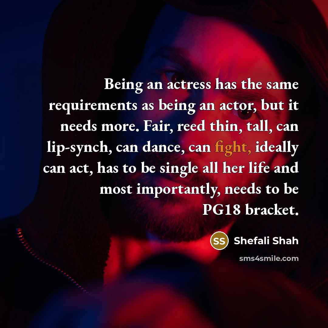 “Being an actress has the same requirements as being an actor, but it needs more. Fair, reed thin, tall, can lip-synch, can dance, can fight, ideally can act, has to be single all her life and most importantly, needs to be PG18 bracket.” quote by Shefali Shah