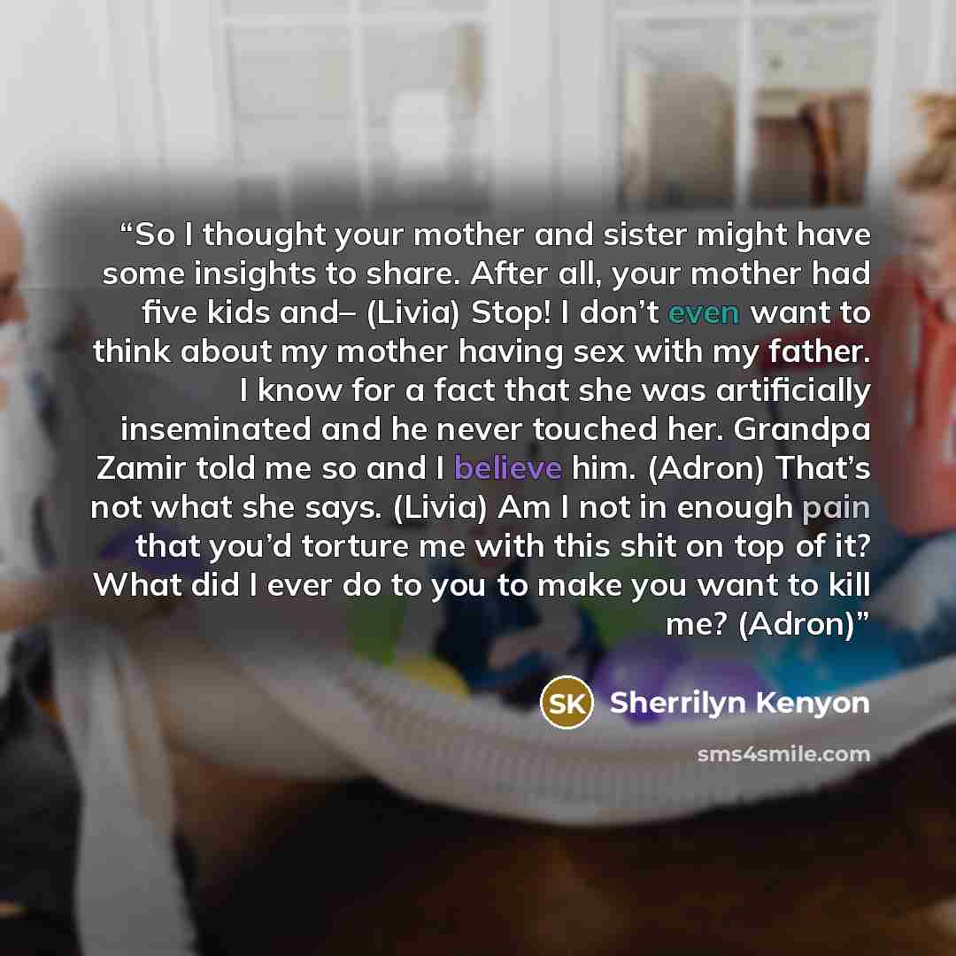 “So I thought your mother and sister might have some insights to share. After all, your mother had five kids and– (Livia) Stop! I don’t even want to think about my mother having sex with my father. I know for a fact that she was artificially inseminated and he never touched her. Grandpa Zamir told…” quote by Sherrilyn Kenyon