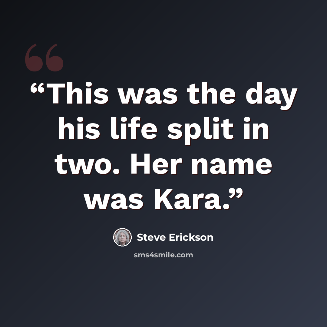 “This was the day his life split in two. Her name was Kara.” quote by Steve Erickson