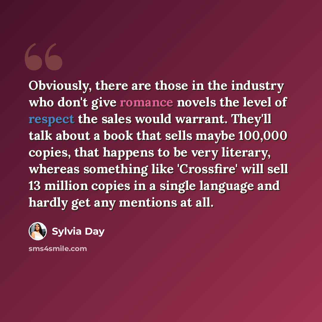 “Obviously, there are those in the industry who don't give romance novels the level of respect the sales would warrant. They'll talk about a book that sells maybe 100,000 copies, that happens to be very literary, whereas something like 'Crossfire' will sell 13 million copies in a single language…” quote by Sylvia Day