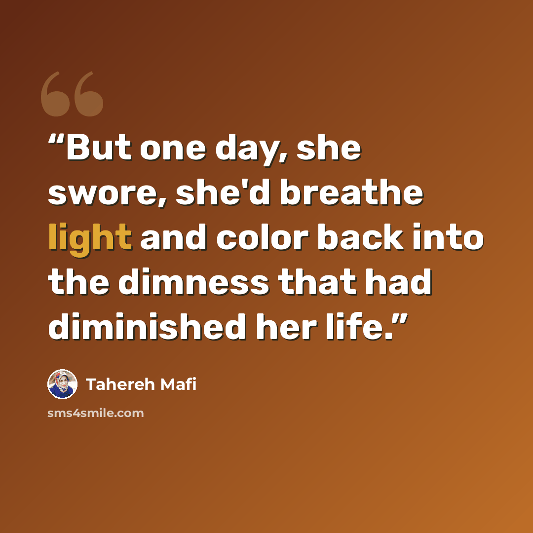 “But one day, she swore, she'd breathe light and color back into the dimness that had diminished her life.” quote by Tahereh Mafi