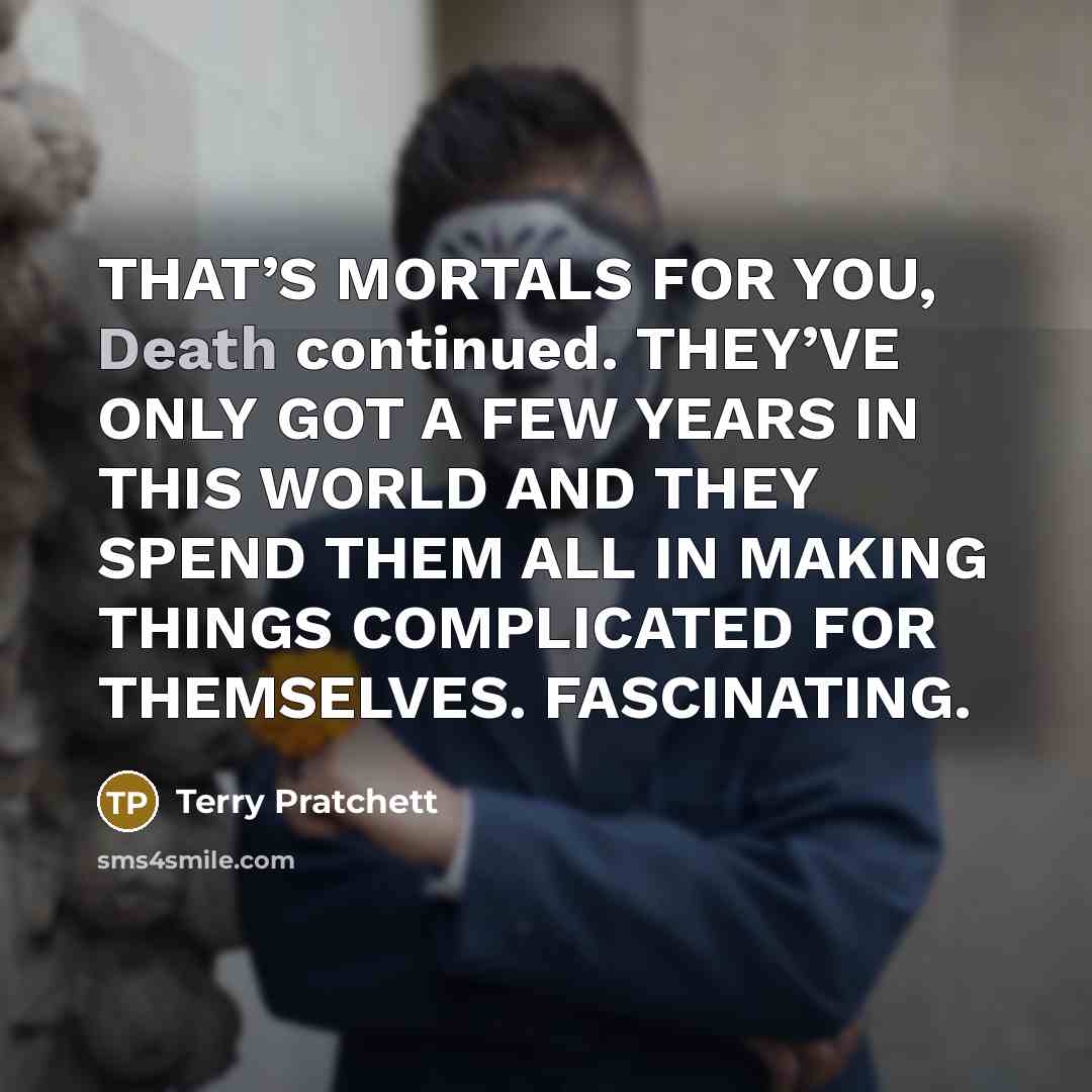 “THAT’S MORTALS FOR YOU, Death continued. THEY’VE ONLY GOT A FEW YEARS IN THIS WORLD AND THEY SPEND THEM ALL IN MAKING THINGS COMPLICATED FOR THEMSELVES. FASCINATING.” quote by Terry Pratchett