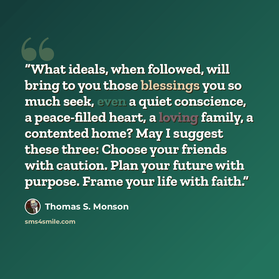 “What ideals, when followed, will bring to you those blessings you so much seek, even a quiet conscience, a peace-filled heart, a loving family, a contented home? May I suggest these three: Choose your friends with caution. Plan your future with purpose. Frame your life with faith.” quote by Thomas S. Monson