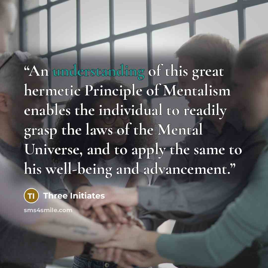 “An understanding of this great hermetic Principle of Mentalism enables the individual to readily grasp the laws of the Mental Universe, and to apply the same to his well-being and advancement.” quote by Three Initiates