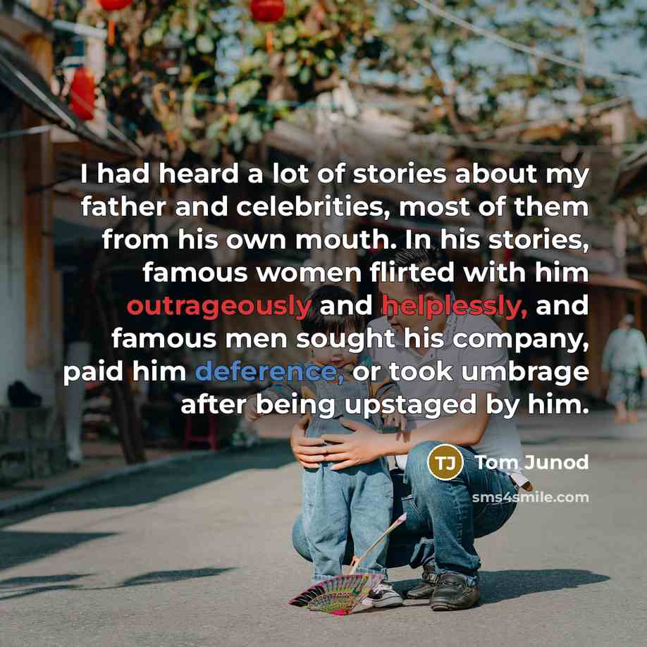 “I had heard a lot of stories about my father and celebrities, most of them from his own mouth. In his stories, famous women flirted with him outrageously and helplessly, and famous men sought his company, paid him deference, or took umbrage after being upstaged by him.” quote by Tom Junod