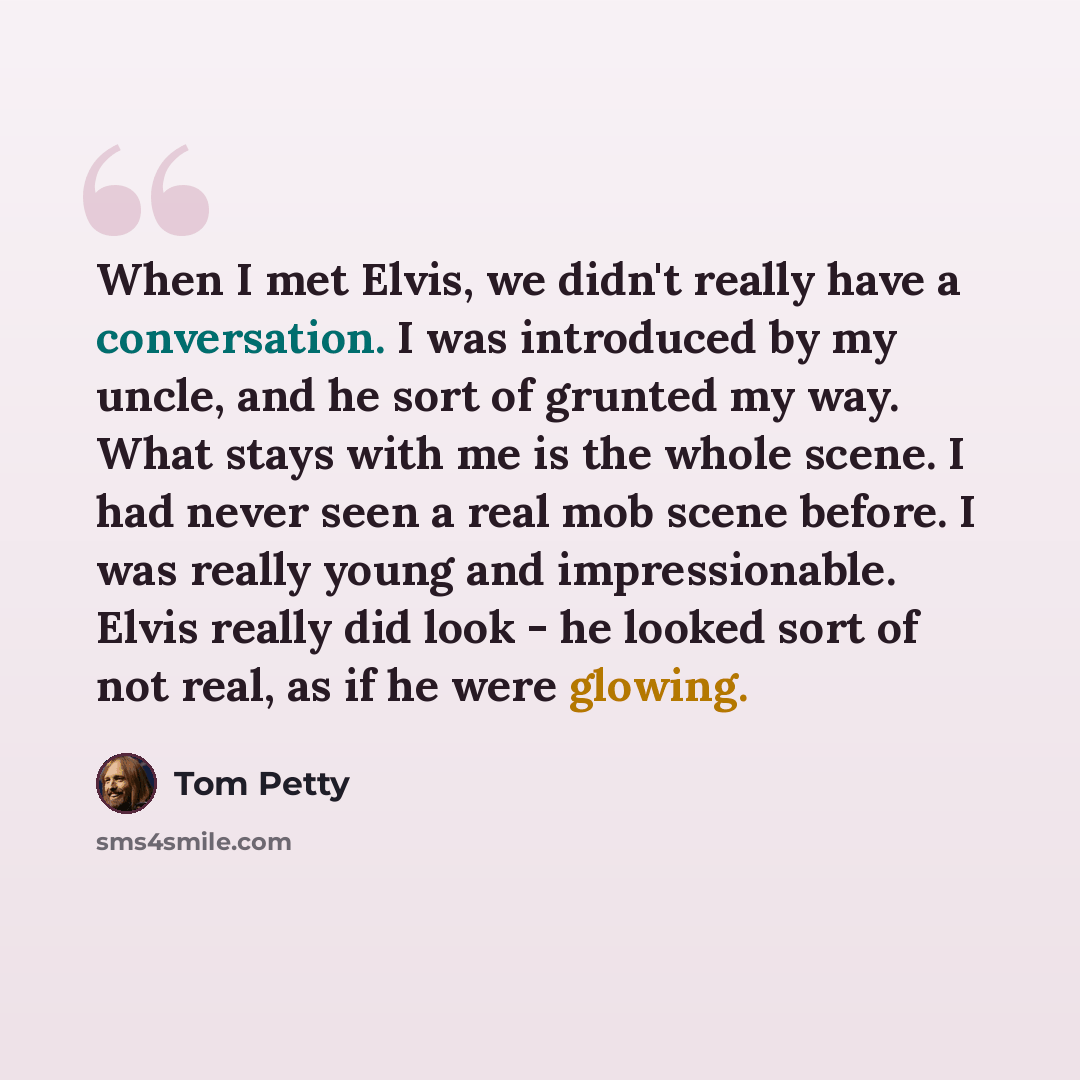 “When I met Elvis, we didn't really have a conversation. I was introduced by my uncle, and he sort of grunted my way. What stays with me is the whole scene. I had never seen a real mob scene before. I was really young and impressionable. Elvis really did look - he looked sort of not real, as if he…” quote by Tom Petty
