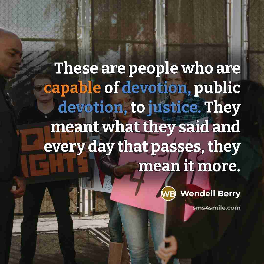 “These are people who are capable of devotion, public devotion, to justice. They meant what they said and every day that passes, they mean it more.” quote by Wendell Berry