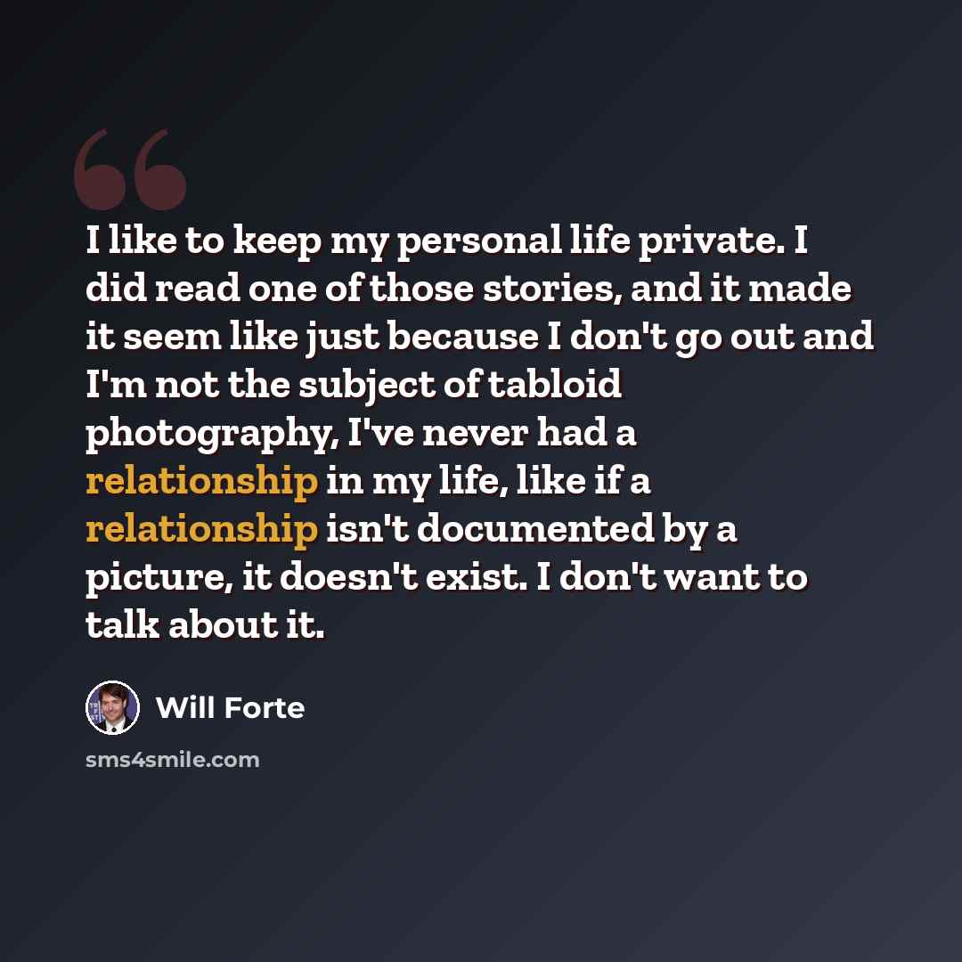 “I like to keep my personal life private. I did read one of those stories, and it made it seem like just because I don't go out and I'm not the subject of tabloid photography, I've never had a relationship in my life, like if a relationship isn't documented by a picture, it doesn't exist. I don't…” quote by Will Forte