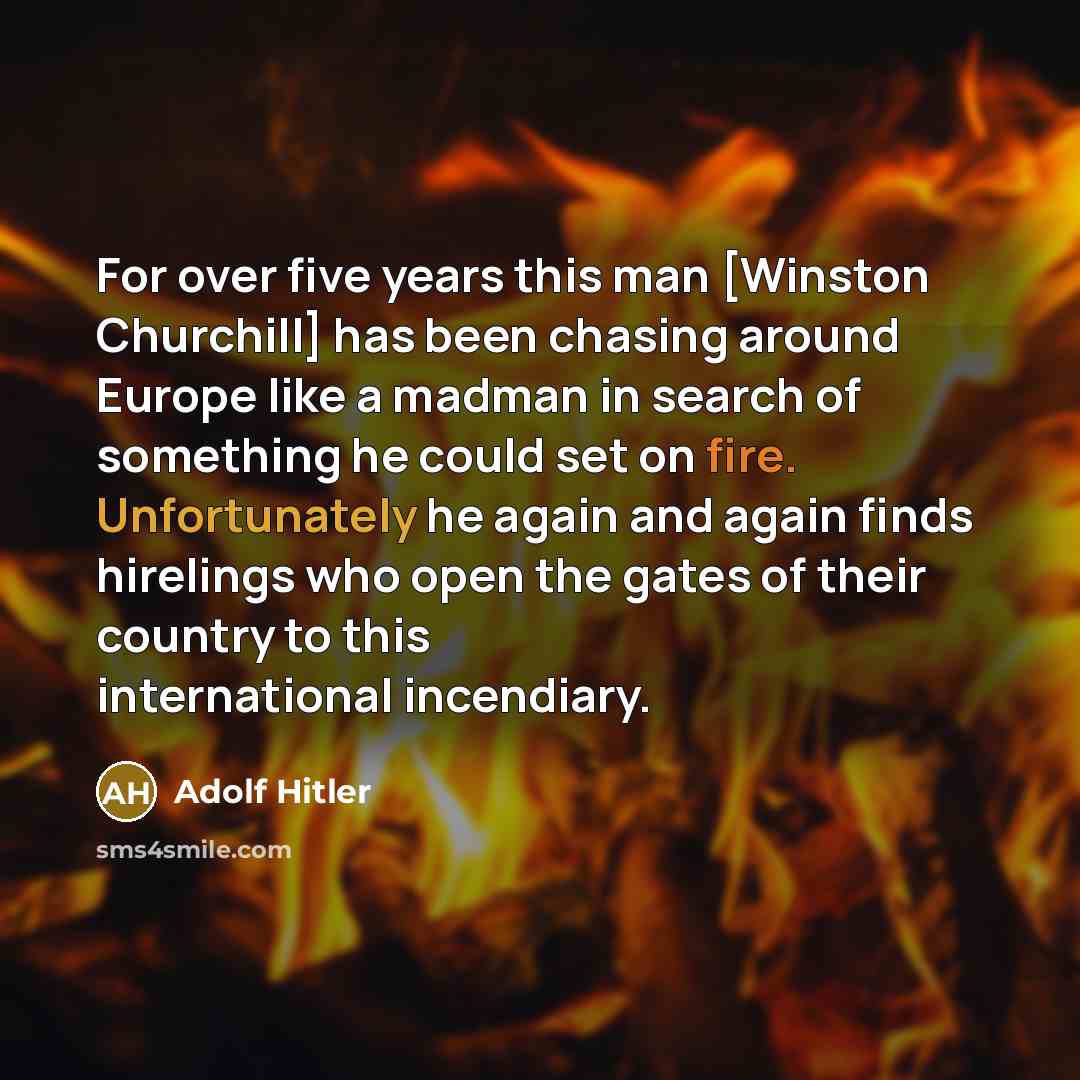 “For over five years this man [Winston Churchill] has been chasing around Europe like a madman in search of something he could set on fire. Unfortunately he again and again finds hirelings who open the gates of their country to this international incendiary.” quote by Adolf Hitler
