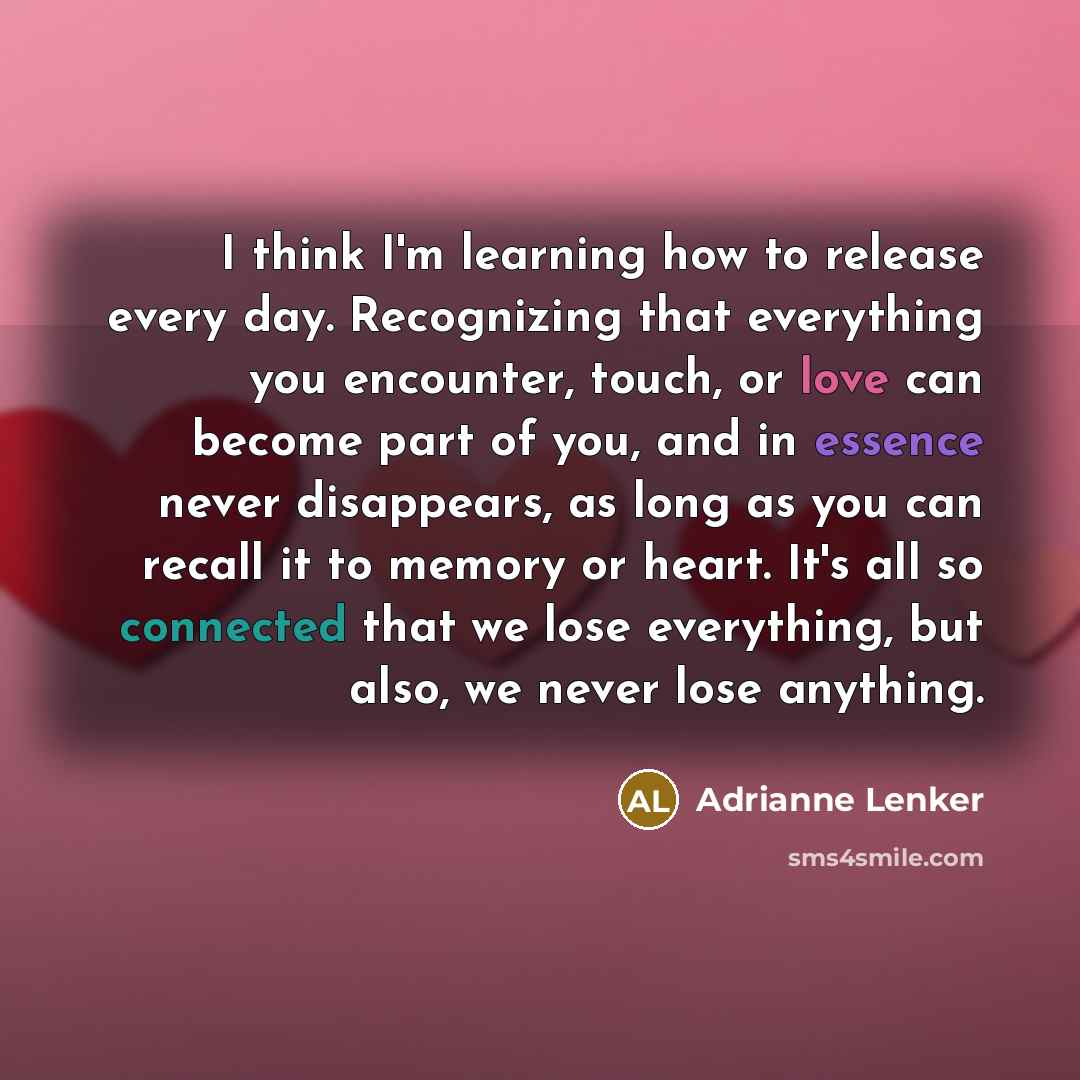 “I think I'm learning how to release every day. Recognizing that everything you encounter, touch, or love can become part of you, and in essence never disappears, as long as you can recall it to memory or heart. It's all so connected that we lose everything, but also, we never lose anything.” quote by Adrianne Lenker