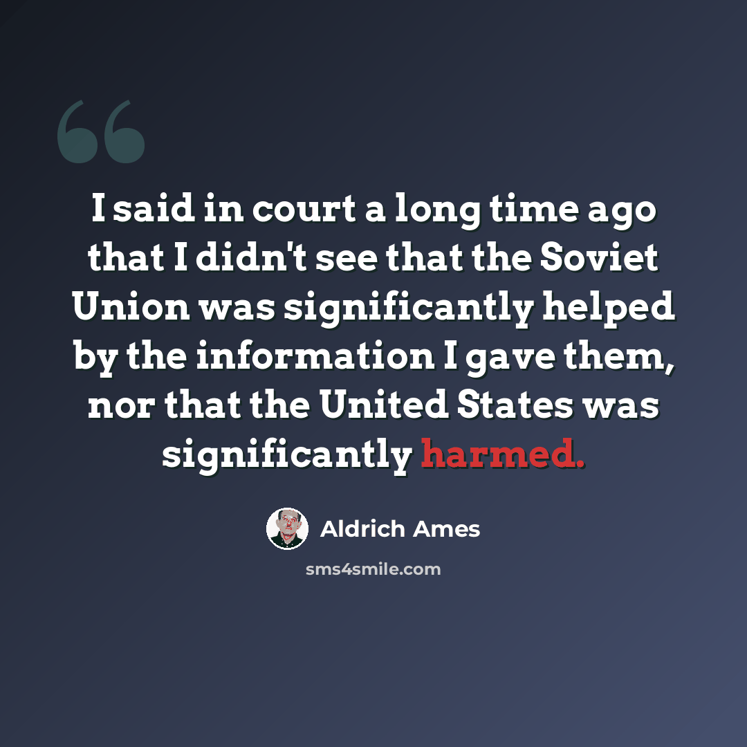 “I said in court a long time ago that I didn't see that the Soviet Union was significantly helped by the information I gave them, nor that the United States was significantly harmed.” quote by Aldrich Ames