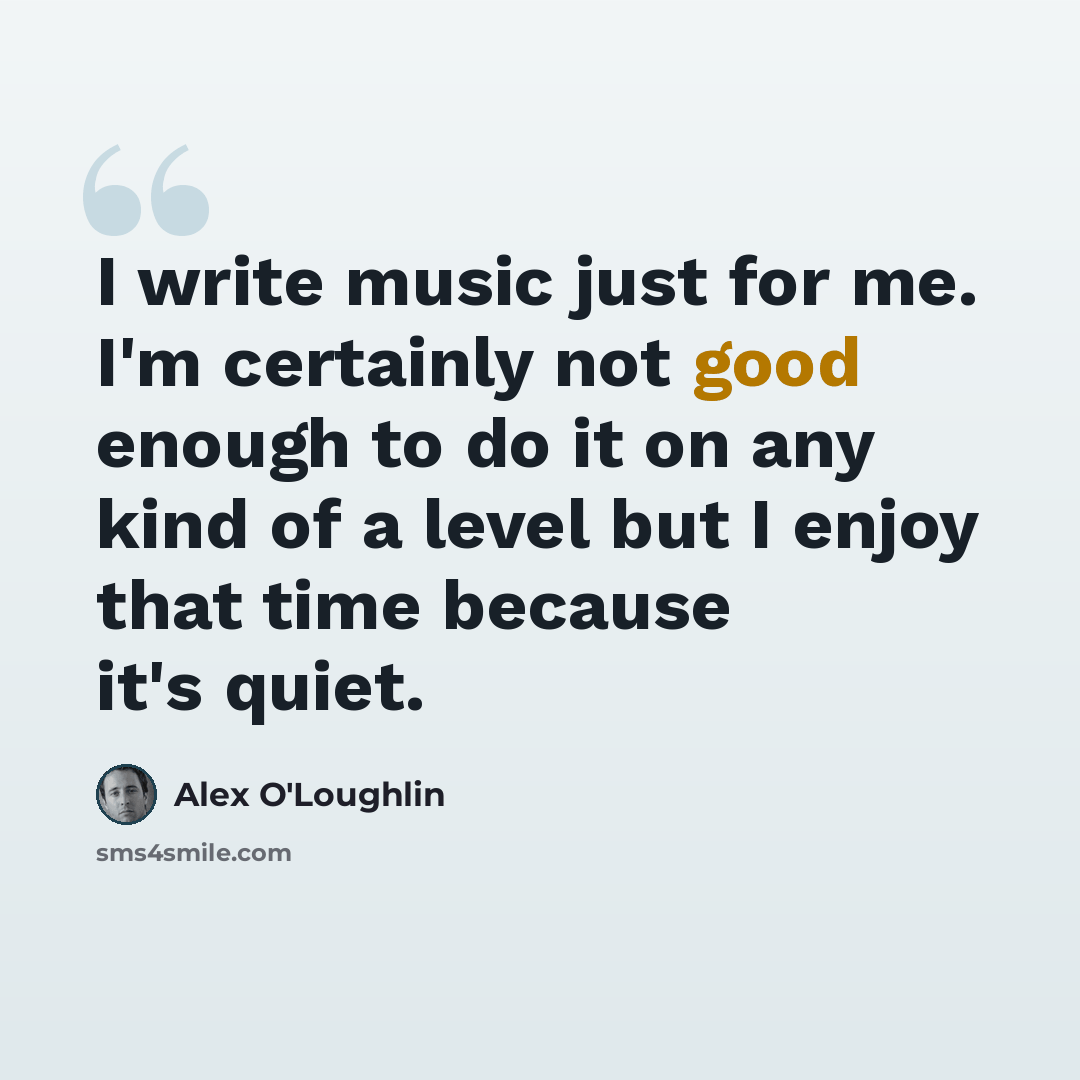“I write music just for me. I'm certainly not good enough to do it on any kind of a level but I enjoy that time because it's quiet.” quote by Alex O'Loughlin