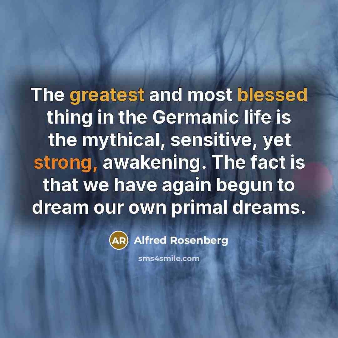 “The greatest and most blessed thing in the Germanic life is the mythical, sensitive, yet strong, awakening. The fact is that we have again begun to dream our own primal dreams.” quote by Alfred Rosenberg