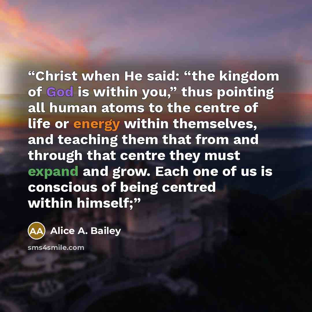 “Christ when He said: “the kingdom of God is within you,” thus pointing all human atoms to the centre of life or energy within themselves, and teaching them that from and through that centre they must expand and grow. Each one of us is conscious of being centred within himself;” quote by Alice A. Bailey