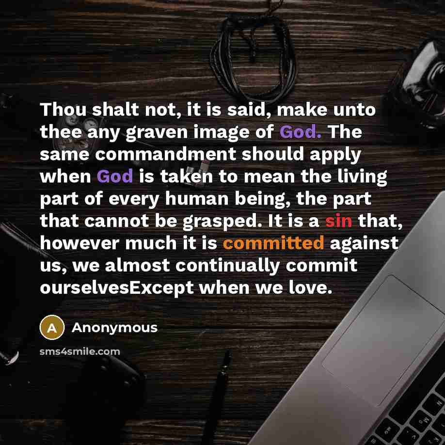 “Thou shalt not, it is said, make unto thee any graven image of God. The same commandment should apply when God is taken to mean the living part of every human being, the part that cannot be grasped. It is a sin that, however much it is committed against us, we almost continually commit…” quote by Anonymous