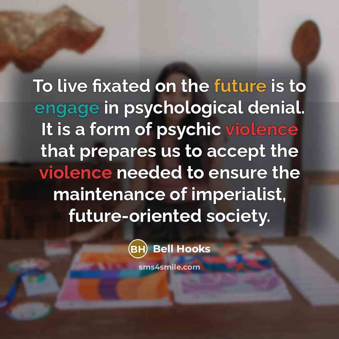 “To live fixated on the future is to engage in psychological denial. It is a form of psychic violence that prepares us to accept the violence needed to ensure the maintenance of imperialist, future-oriented society.” quote by bell hooks