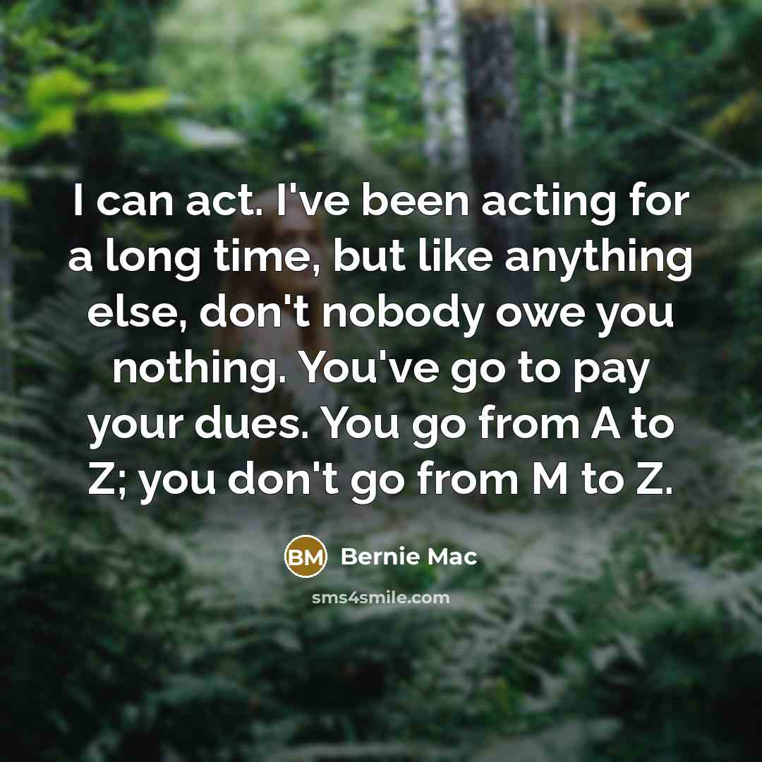 “I can act. I've been acting for a long time, but like anything else, don't nobody owe you nothing. You've go to pay your dues. You go from A to Z; you don't go from M to Z.” quote by Bernie Mac