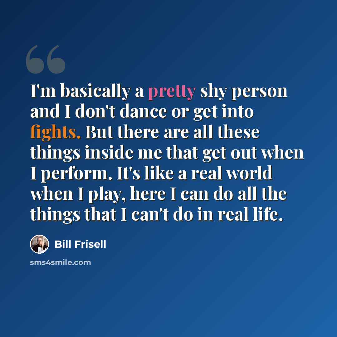 “I'm basically a pretty shy person and I don't dance or get into fights. But there are all these things inside me that get out when I perform. It's like a real world when I play, here I can do all the things that I can't do in real life.” quote by Bill Frisell