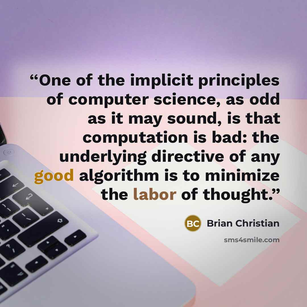 “One of the implicit principles of computer science, as odd as it may sound, is that computation is bad: the underlying directive of any good algorithm is to minimize the labor of thought.” quote by Brian Christian