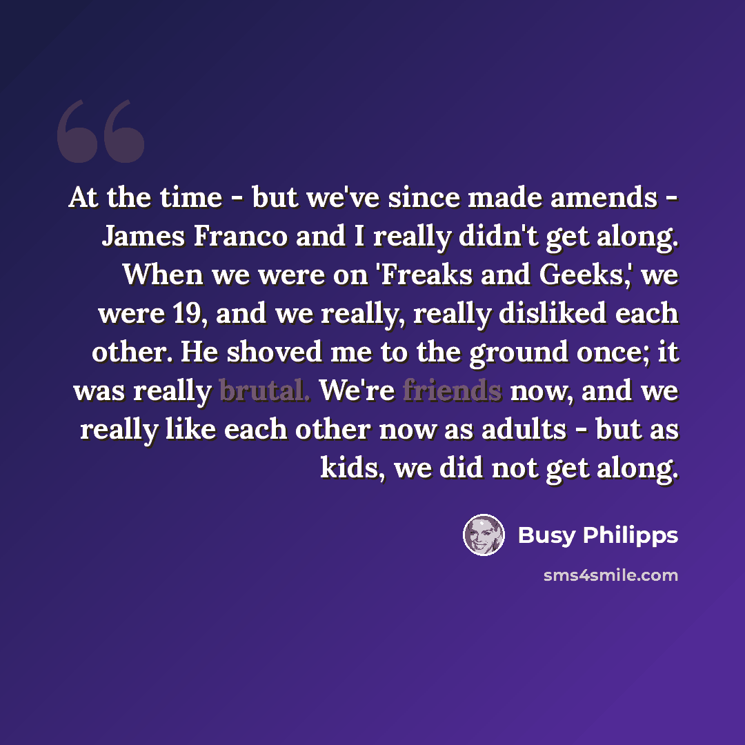 “At the time - but we've since made amends - James Franco and I really didn't get along. When we were on 'Freaks and Geeks,' we were 19, and we really, really disliked each other. He shoved me to the ground once; it was really brutal. We're friends now, and we really like each other now as adults…” quote by Busy Philipps