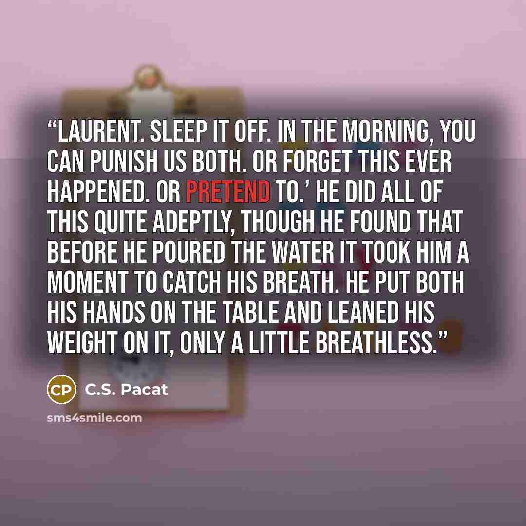 “Laurent. Sleep it off. In the morning, you can punish us both. Or forget this ever happened. Or pretend to.’ He did all of this quite adeptly, though he found that before he poured the water it took him a moment to catch his breath. He put both his hands on the table and leaned his weight on it…” quote by C.S. Pacat