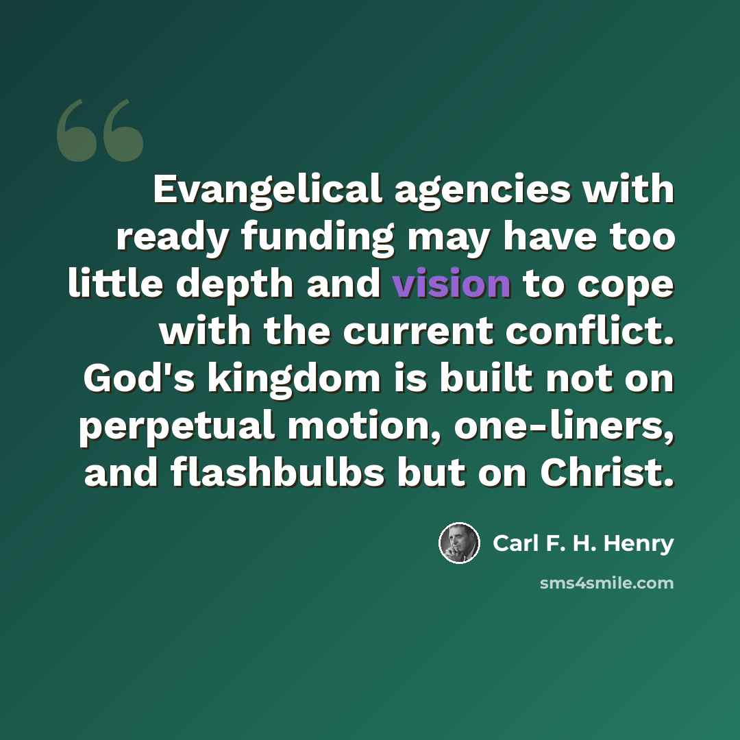 “Evangelical agencies with ready funding may have too little depth and vision to cope with the current conflict. God's kingdom is built not on perpetual motion, one-liners, and flashbulbs but on Christ.” quote by Carl F. H. Henry