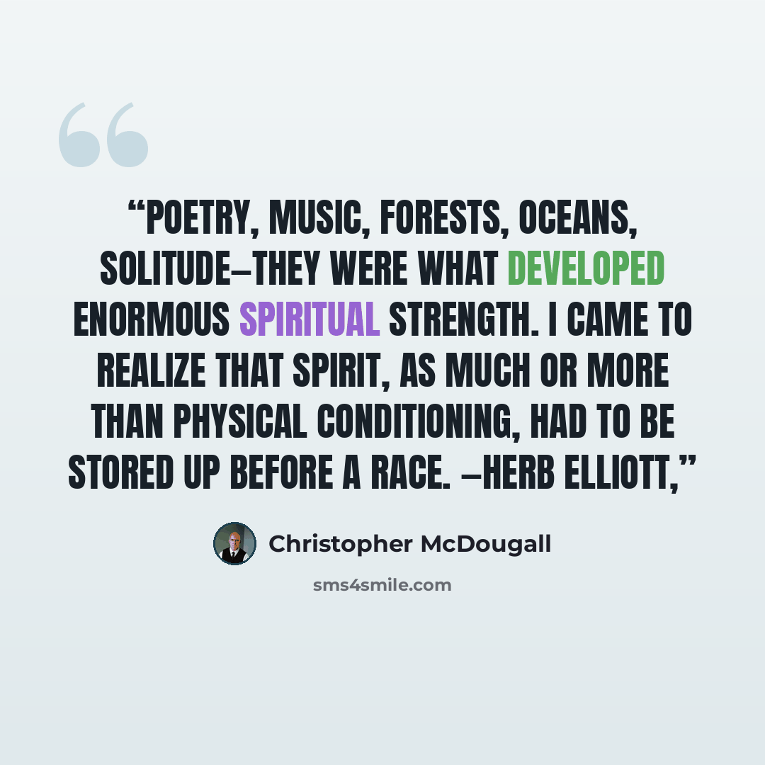 “Poetry, music, forests, oceans, solitude—they were what developed enormous spiritual strength. I came to realize that spirit, as much or more than physical conditioning, had to be stored up before a race. —HERB ELLIOTT,” quote by Christopher McDougall