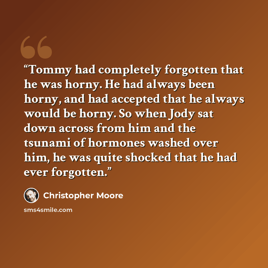 “Tommy had completely forgotten that he was horny. He had always been horny, and had accepted that he always would be horny. So when Jody sat down across from him and the tsunami of hormones washed over him, he was quite shocked that he had ever forgotten.” quote by Christopher Moore