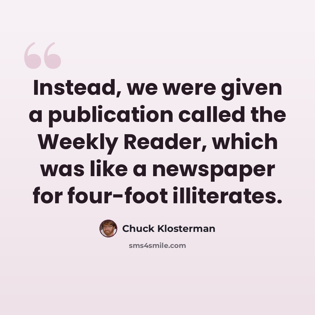 “Instead, we were given a publication called the Weekly Reader, which was like a newspaper for four-foot illiterates.” quote by Chuck Klosterman